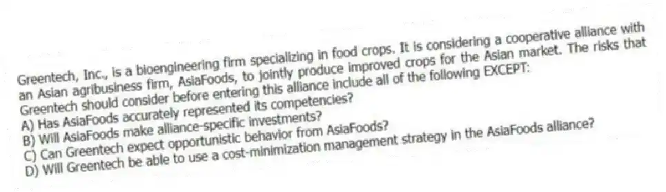 Greentech, Inc., is a bioengineering firm specializing in food crops. It is considering a cooperative alliance with an Asian agribusiness firm, AsiaFoods, to jointly produce improved crops for the Asian market. The risks that Greentech should consider before entering this alliance include all of the following EXCEPT:
A) Has AsiaFoods accurately represented its competencies?
B) Will AsiaFoods make alliance-specific investments?
C) Can Greentech expect opportunistic behavior from AsiaFoods?
D) Will Greentech be able to use a cost-minimization management strategy in the AsiaFoods alliance?