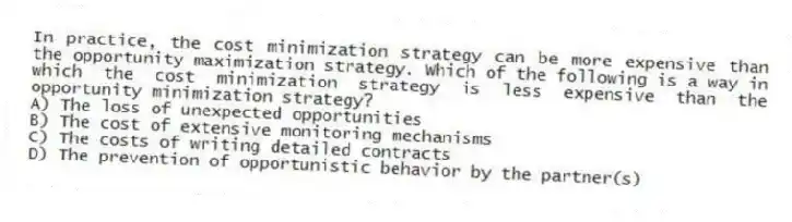 In practice, the cost minimization strategy can be more expensive than the opportunity maximization strategy. Which of the following is a way in which the cost minimization strategy is less expensive than the opportunity minimization strategy?
A) The loss of unexpected opportunities
B) The cost of extensive monitoring mechanisms
C) The costs of writing detailed contracts
D) The prevention of opportunistic behavior by the partner(s)