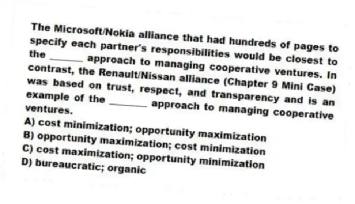 The Microsoft/Nokia alliance that had hundreds of pages to specify each partner's responsibilities would be closest to the _______ approach to managing cooperative ventures. In contrast, the Renault/Nissan alliance (Chapter 9 Mini Case) was based on trust, respect, and transparency and is an example of the ________ approach to managing cooperative ventures.
A) cost minimization; opportunity maximization
B) opportunity maximization; cost minimization
C) cost maximization; opportunity minimization
D) bureaucratic; organic