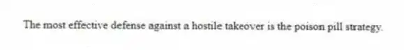 The most effective defense against a hostile takeover is the poison pill strategy.