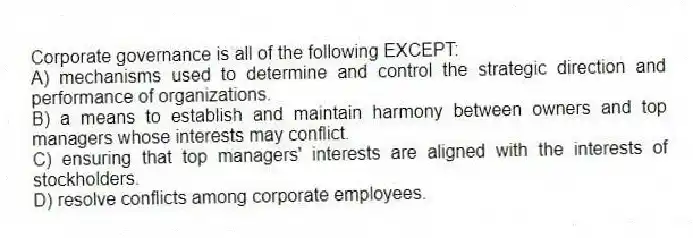 Corporate governance is all of the following EXCEPT:
A) mechanisms used to determine and control the strategic direction and performance of organizations.
B) a means to establish and maintain harmony between owners and top managers whose interests may conflict.
C) ensuring that top managers' interests are aligned with the interests of stockholders.
D) resolve conflicts among corporate employees.