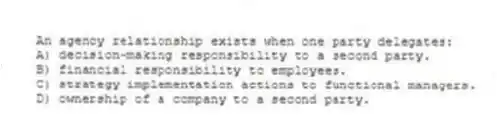 An agency relationship exists when one party delegates:
A) decision-making responsibility to a second party.
B) financial responsibility to employees.
C) strategy implementation actions to functional managers.
D) ownership of a company to a second party.