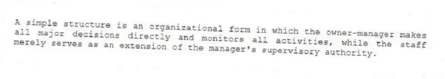 A simple structure is an organizational form in which the owner-manager makes all major decisions directly and monitors all activities, while the staff merely serves as an extension of the manager's supervisory authority.