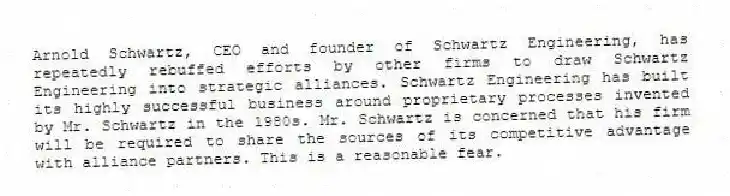 Arnold Schwartz, CEO and founder of Schwartz Engineering, has repeatedly rebuffed efforts by other firms to draw Schwartz Engineering into strategic alliances. Schwartz Engineering has built its highly successful business around proprietary processes invented by Mr. Schwartz in the 1980s. Mr. Schwartz is concerned that his firm will be required to share the sources of its competitive advantage with alliance partners. This is a reasonable fear.