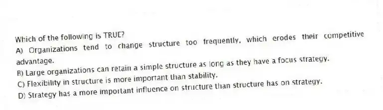 Which of the following is TRUE?
A) Organizations tend to change structure too frequently, which erodes their competitive advantage.
B) Large organizations can retain a simple structure as long as they have a focus strategy.
C) Flexibility in structure is more important than stability.
D) Strategy has a more important influence on structure than structure has on strategy.