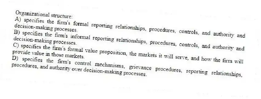 Organizational structure:
A) specifies the firm's formal reporting relationships, procedures, controls, and authority and decision-making processes.
B) specifies the firm's informal reporting relationships, procedures, controls, and authority and decision-making processes.
C) specifies the firm's formal value proposition, the markets it will serve, and how the firm will provide value in those markets.
D) specifies the firm's control mechanisms, grievance procedures, reporting relationships, procedures, and authority over decision-making processes.