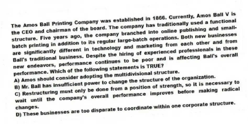 The Amos Ball Printing Company was established in 1866. Currently, Amos Ball V is the CEO and chairman of the board. The company has traditionally used a functional structure. Five years ago, the company branched into online publishing and small-batch printing in addition to its regular large-batch operations. Both new businesses are significantly different in technology and marketing from each other and from Ball's traditional business. Despite the hiring of experienced professionals in these new endeavors, performance continues to be poor and is affecting Ball's overall performance. Which of the following statements is TRUE?
A) Amos should consider adopting the multidivisional structure.
B) Mr. Ball has insufficient power to change the structure of the organization.
C) Restructuring must only be done from a position of strength, so it is necessary to wait until the company's overall performance improves before making radical changes.
D) These businesses are too disparate to coordinate within one corporate structure.