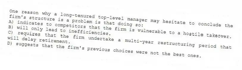 One reason why a long-tenured top-level manager may hesitate to conclude the firm's structure is a problem is that doing so:
A) indicates to competitors that the firm is vulnerable to a hostile takeover.
B) will only lead to inefficiencies.
C) requires that the firm undertake a multi-year restructuring period that will delay retirement.
D) suggests that the firm's previous choices were not the best ones.