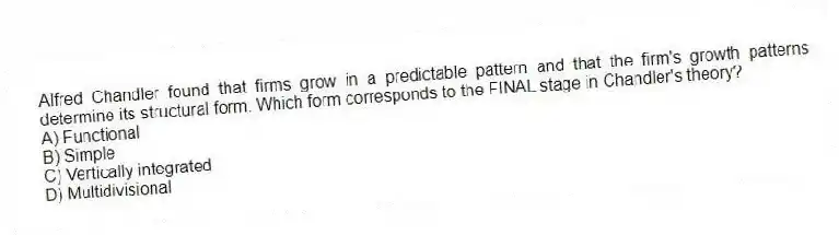 Alfred Chandler found that firms grow in a predictable pattern and that the firm's growth patterns determine its structural form. Which form corresponds to the FINAL stage in Chandler's theory?
A) Functional
B) Simple
C) Vertically integrated
D) Multidivisional