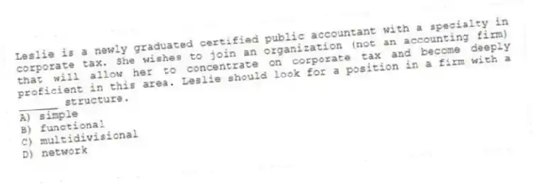 Leslie is a newly graduated certified public accountant with a specialty in corporate tax. She wishes to join an organization (not an accounting firm) that will allow her to concentrate on corporate tax and become deeply proficient in this area. Leslie should look for a position in a firm with a ______ structure.
A) simple
B) functional
C) multidivisional
D) network