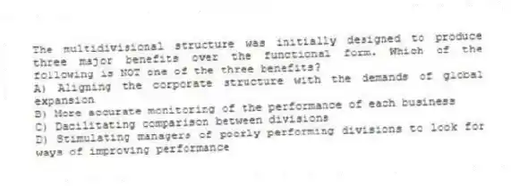 The multidivisional structure was initially designed to produce three major benefits over the functional form. Which of the following is NOT one of the three benefits?
A) Aligning the corporate structure with the demands of global expansion
B) More accurate monitoring of the performance of each business
C) Dacilitating comparison between divisions
D) Stimulating managers of poorly performing divisions to look for ways of improving performance