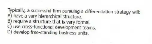 Typically, a successful firm pursuing a differentiation strategy will:
A) have a very hierarchical structure.
B) require a structure that is very formal.
C) use cross-functional development teams.
D) develop free-standing business units.
