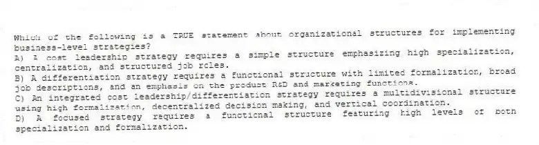 Which of the following is a TRUE statement about organizational structures for implementing business-level strategies?
A) A cost leadership strategy requires a simple structure emphasizing high specialization, centralization, and structured job roles.
B) A differentiation strategy requires a functional structure with limited formalization, broad job descriptions, and an emphasis on the product R&D and marketing functions.
C) An integrated cost leadership/differentiation strategy requires a multidivisional structure using high formalization, decentralized decision making, and vertical coordination.
D) A focused strategy requires a functional structure featuring high levels of both specialization and formalization.