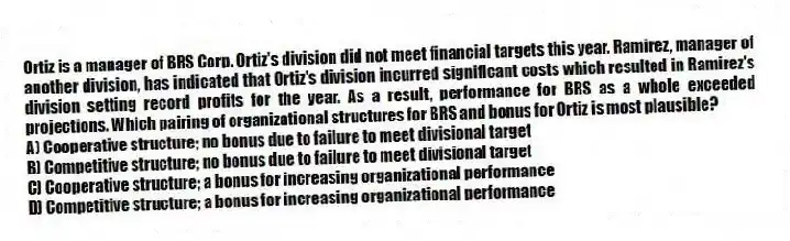 Ortiz is a manager of BRS Corp. Ortiz's division did not meet financial targets this year. Ramirez, manager of another division, has indicated that Ortiz's division incurred significant costs which resulted in Ramirez's division setting record profits for the year. As a result, performance for BRS as a whole exceeded projections. Which pairing of organizational structures for BRS and bonus for Ortiz is most plausible?
A) Cooperative structure; no bonus due to failure to meet divisional target
B) Competitive structure; no bonus due to failure to meet divisional target
C) Cooperative structure; a bonus for increasing organizational performance
D) Competitive structure; a bonus for increasing organizational performance