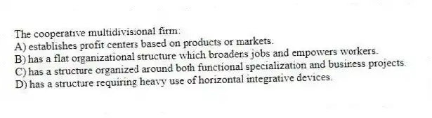 The cooperative multidivisional firm:
A) establishes profit centers based on products or markets.
B) has a flat organizational structure which broadens jobs and empowers workers.
C) has a structure organized around both functional specialization and business projects.
D) has a structure requiring heavy use of horizontal integrative devices.