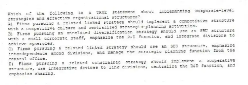 Which of the following is a TRUE statement about implementing corporate-level strategies and effective organizational structures?
A) Firms pursuing a related linked strategy should implement a competitive structure with a competitive culture and centralized strategic-planning activities.
B) Firms pursuing an unrelated diversification strategy should use an SBU structure with a small corporate staff, emphasize the R&D function, and integrate divisions to achieve synergies.
C) Firms pursuing a related linked strategy should use an SBU structure, emphasize interdependence among divisions, and manage the strategic planning function from the central office.
D) Firms pursuing a related constrained strategy should implement a cooperative structure, use integrative devices to link divisions, centralize the R&D function, and emphasize sharing.