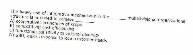 The heavy use of integrative mechanisms in the ______ multidivisional organizational structure is intended to achieve _______.
A) cooperative; economies of scope
B) competitive; cost efficiencies
C) functional; sensitivity to cultural diversity
D) SBU; quick response to local customer needs