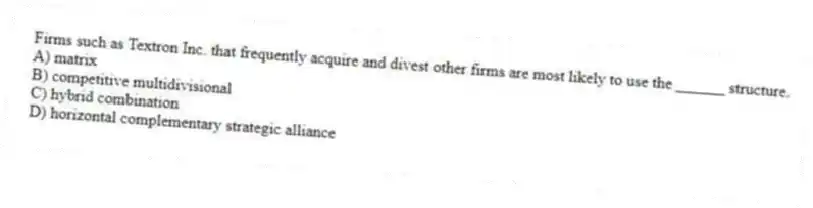 Firms such as Textron Inc. that frequently acquire and divest other firms are most likely to use the ______ structure.
A) matrix
B) competitive multidivisional
C) hybrid combination
D) horizontal complementary strategic alliance