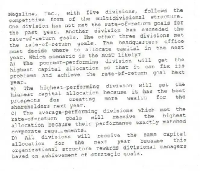 Megaline, Inc., with five divisions, follows the competitive form of the multidivisional structure. One division has not met the rate-of-return goals for the past year. Another division has exceeded the rate-of-return goals. The other three divisions met the rate-of-return goals. The headquarters office must decide where to allocate capital in the next year. Which scenario is the MOST likely?
A) The poorest-performing division will get the highest capital allocation so that it can fix its problems and achieve the rate-of-return goal next year.
B) The highest-performing division will get the highest capital allocation because it has the best prospects for creating more wealth for the shareholders next year.
C) The average-performing divisions which met the rate-of-return goals will receive the highest allocation because their performance exactly matched corporate requirements.
D) All divisions will receive the same capital allocation for the next year because this organizational structure rewards divisional managers based on achievement of strategic goals.