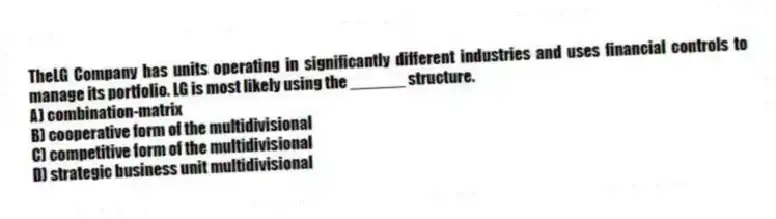 TheLG Company has units operating in significantly different industries and uses financial controls to manage its portfolio. LG is most likely using the ______ structure.
A) combination-matrix
B) cooperative form of the multidivisional
C) competitive form of the multidivisional
D) strategic business unit multidivisional
