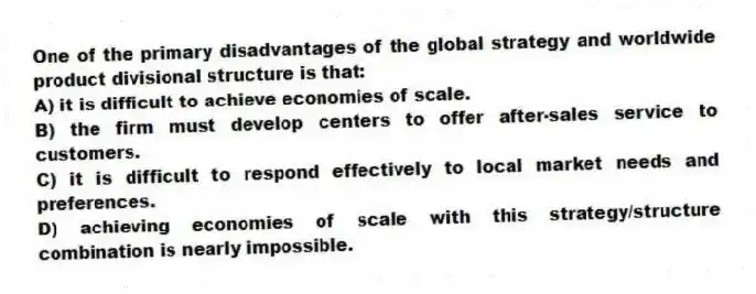 One of the primary disadvantages of the global strategy and worldwide product divisional structure is that:
A) it is difficult to achieve economies of scale.
B) the firm must develop centers to offer after-sales service to customers.
C) it is difficult to respond effectively to local market needs and preferences.
D) achieving economies of scale with this strategy/structure combination is nearly impossible.