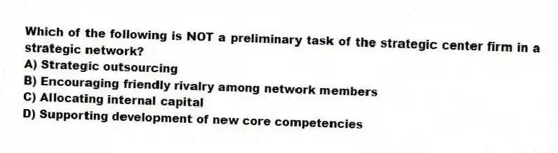 Which of the following is NOT a preliminary task of the strategic center firm in a strategic network?
A) Strategic outsourcing
B) Encouraging friendly rivalry among network members
C) Allocating internal capital
D) Supporting development of new core competencies