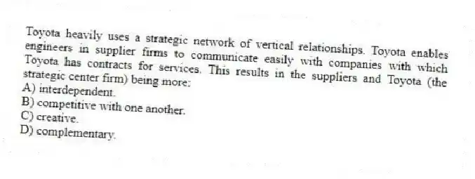 Toyota heavily uses a strategic network of vertical relationships. Toyota enables engineers in supplier firms to communicate easily with companies with which Toyota has contracts for services. This results in the suppliers and Toyota (the strategic center firm) being more:
A) interdependent.
B) competitive with one another.
C) creative.
D) complementary.