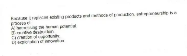 Because it replaces existing products and methods of production, entrepreneurship is a process of:
A) harnessing the human potential.
B) creative destruction.
C) creation of opportunity.
D) exploitation of innovation.
