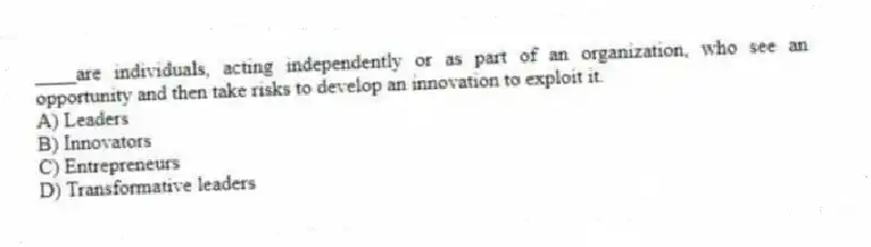 ____are individuals, acting independently or as part of an organization, who see an opportunity and then take risks to develop an innovation to exploit it.
A) Leaders
B) Innovators
C) Entrepreneurs
D) Transformative leaders
