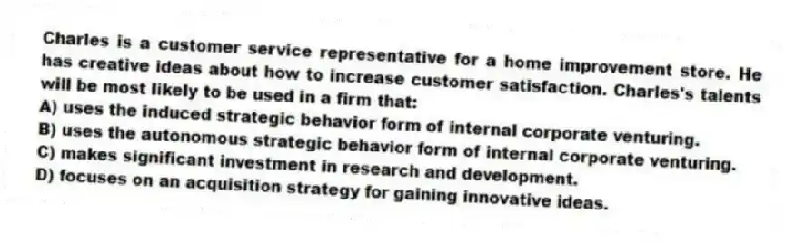 Charles is a customer service representative for a home improvement store. He has creative ideas about how to increase customer satisfaction. Charles's talents will be most likely to be used in a firm that:
A) uses the induced strategic behavior form of internal corporate venturing.
B) uses the autonomous strategic behavior form of internal corporate venturing.
C) makes significant investment in research and development.
D) focuses on an acquisition strategy for gaining innovative ideas.