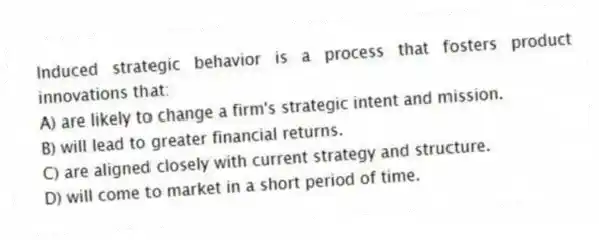 Induced strategic behavior is a process that fosters product innovations that:
A) are likely to change a firm's strategic intent and mission.
B) will lead to greater financial returns.
C) are aligned closely with current strategy and structure.
D) will come to market in a short period of time.