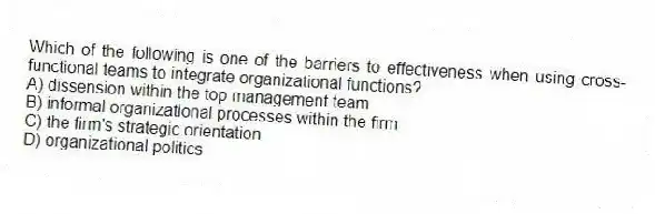 Which of the following is one of the barriers to effectiveness when using cross-functional teams to integrate organizational functions?
A) dissension within the top management team
B) informal organizational processes within the firm
C) the firm's strategic orientation
D) organizational politics