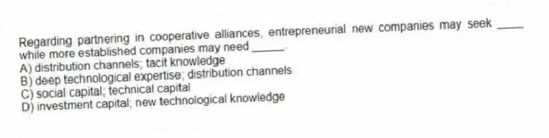 Regarding partnering in cooperative alliances, entrepreneurial new companies may seek ____ while more established companies may need _____.
A) distribution channels; tacit knowledge
B) deep technological expertise; distribution channels
C) social capital; technical capital
D) investment capital; new technological knowledge