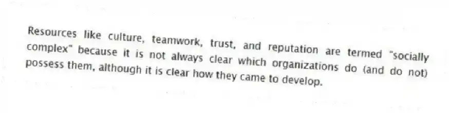 Resources like culture, teamwork, trust, and reputation are termed "socially complex" because it is not always clear which organizations do (and do not) possess them, although it is clear how they came to develop.