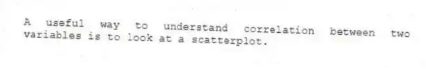 A useful way to understand correlation between two variables is to look at a scatterplot.