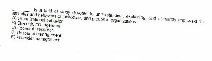 ________ is a field of study devoted to understanding, explaining, and ultimately improving the attitudes and behaviors of individuals and groups in organizations.
A) Organizational behavior
B) Strategic management
C) Economic research
D) Resource management
E) Financial management