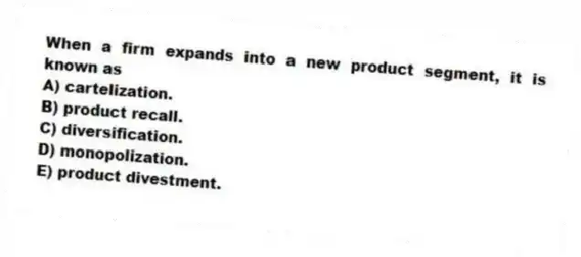 When a firm expands into a new product segment, it is known as
A) cartelization.
B) product recall.
C) diversification.
D) monopolization.
E) product divestment.
