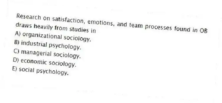 Research on satisfaction, emotions, and team processes found in OB draws heavily from studies in
A) organizational sociology.
B) industrial psychology.
C) managerial sociology.
D) economic sociology.
E) social psychology.