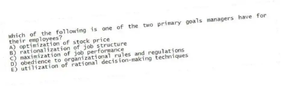 Which of the following is one of the two primary goals managers have for their employees?
A) optimization of stock price
B) rationalization of job structure
C) maximization of job performance
D) obedience to organizational rules and regulations
E) utilization of rational decision-making techniques