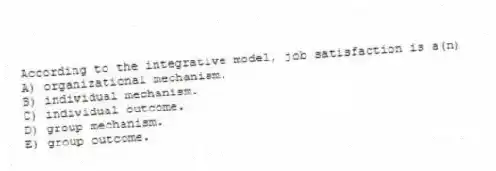 According to the integrative model, job satisfaction is a(n)
A) organizational mechanism.
B) individual mechanism.
C) individual outcome.
D) group mechanism.
E) group outcome.