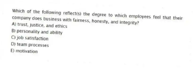 Which of the following reflect(s) the degree to which employees feel that their company does business with fairness, honesty, and integrity?
A) trust, justice, and ethics
B) personality and ability
C) job satisfaction
D) team processes
E) motivation