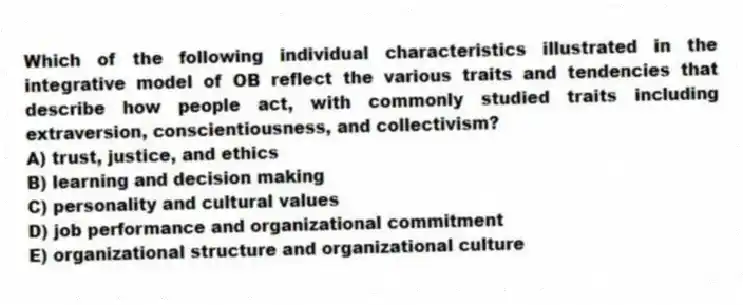 Which of the following individual characteristics illustrated in the integrative model of OB reflect the various traits and tendencies that describe how people act, with commonly studied traits including extraversion, conscientiousness, and collectivism?
A) trust, justice, and ethics
B) learning and decision making
C) personality and cultural values
D) job performance and organizational commitment
E) organizational structure and organizational culture