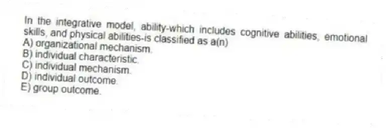 In the integrative model, ability-which includes cognitive abilities, emotional skills, and physical abilities-is classified as a(n)
A) organizational mechanism.
B) individual characteristic.
C) individual mechanism.
D) individual outcome.
E) group outcome.