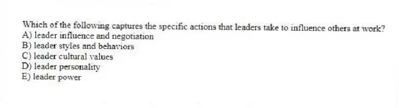 Which of the following captures the specific actions that leaders take to influence others at work?
A) leader influence and negotiation
B) leader styles and behaviors
C) leader cultural values
D) leader personality
E) leader power