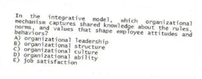 In the integrative model, which organizational mechanism captures shared knowledge about the rules, norms, and values that shape employee attitudes and behaviors?
A) organizational leadership
B) organizational structure
C) organizational culture
D) organizational ability
E) job satisfaction