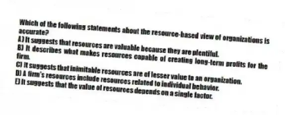Which of the following statements about the resource-based view of organizations is accurate?
A) It suggests that resources are valuable because they are plentiful.
B) It describes what makes resources capable of creating long-term profits for the firm.
C) It suggests that inimitable resources are of lesser value to an organization.
D) A firm's resources include resources related to individual behavior.
E) It suggests that the value of resources depends on a single factor.