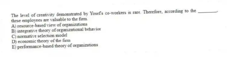 The level of creativity demonstrated by Yosef's co-workers is rare. Therefore, according to the ________, these employees are valuable to the firm.
A) resource-based view of organizations
B) integrative theory of organizational behavior
C) normative selection model
D) economic theory of the firm
E) performance-based theory of organizations