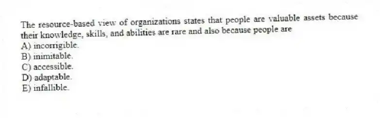 The resource-based view of organizations states that people are valuable assets because their knowledge, skills, and abilities are rare and also because people are
A) incorrigible.
B) inimitable.
C) accessible.
D) adaptable.
E) infallible.