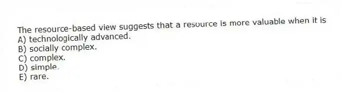 The resource-based view suggests that a resource is more valuable when it is
A) technologically advanced.
B) socially complex.
C) complex.
D) simple.
E) rare.