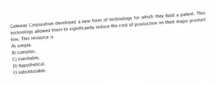 Gateway Corporation developed a new form of technology for which they hold a patent. This technology allowed them to significantly reduce the cost of production on their major product line. This resource is
A) simple.
B) complex.
C) inimitable.
D) hypothetical.
E) substitutable.